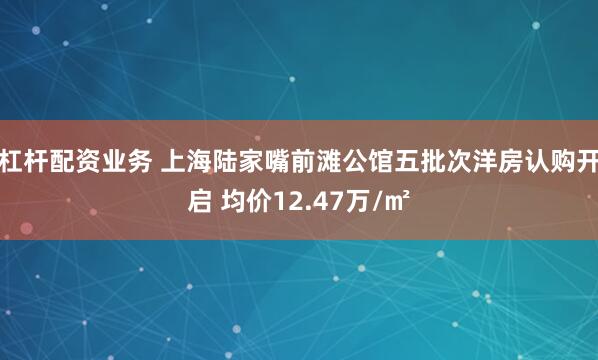 杠杆配资业务 上海陆家嘴前滩公馆五批次洋房认购开启 均价12.47万/㎡