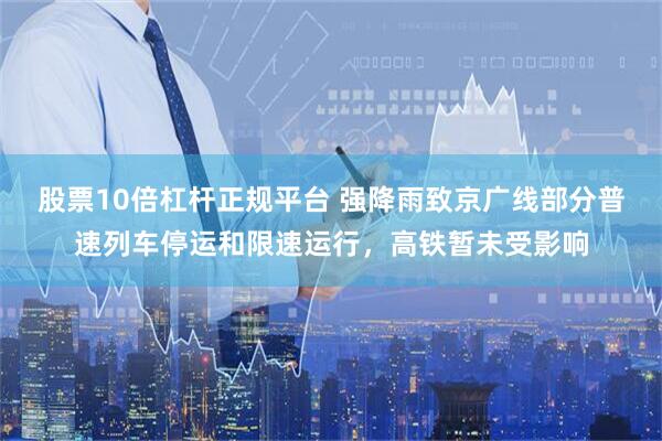 股票10倍杠杆正规平台 强降雨致京广线部分普速列车停运和限速运行，高铁暂未受影响