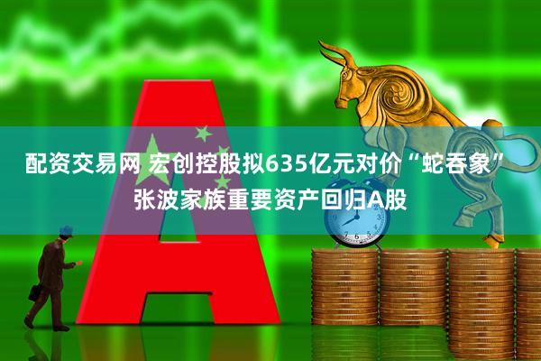 配资交易网 宏创控股拟635亿元对价“蛇吞象” 张波家族重要资产回归A股