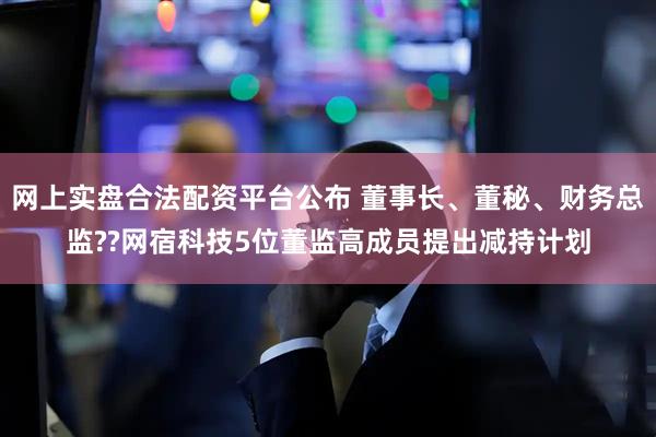 网上实盘合法配资平台公布 董事长、董秘、财务总监??网宿科技5位董监高成员提出减持计划