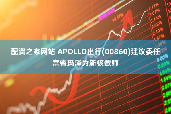 配资之家网站 APOLLO出行(00860)建议委任富睿玛泽为新核数师