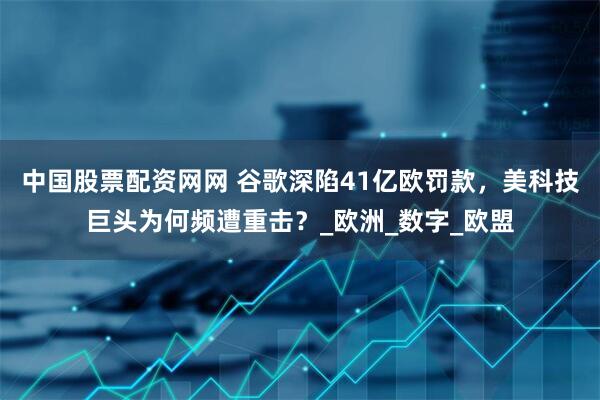 中国股票配资网网 谷歌深陷41亿欧罚款，美科技巨头为何频遭重击？_欧洲_数字_欧盟