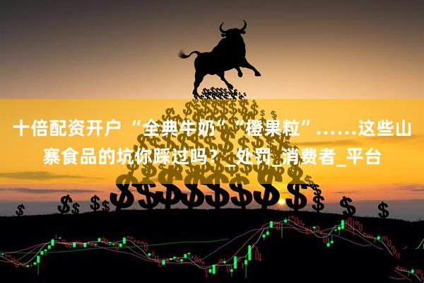 十倍配资开户 “全典牛奶”“橙果粒”……这些山寨食品的坑你踩过吗？_处罚_消费者_平台