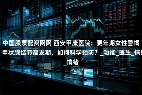 中国股票配资网网 西安甲康医院：更年期女性警惕！甲状腺结节高发期，如何科学预防？_功能_医生_情绪