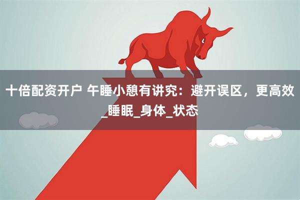 十倍配资开户 午睡小憩有讲究：避开误区，更高效_睡眠_身体_状态