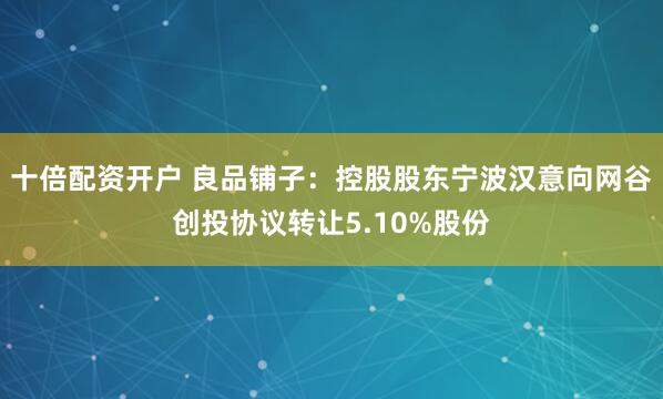 十倍配资开户 良品铺子：控股股东宁波汉意向网谷创投协议转让5.10%股份