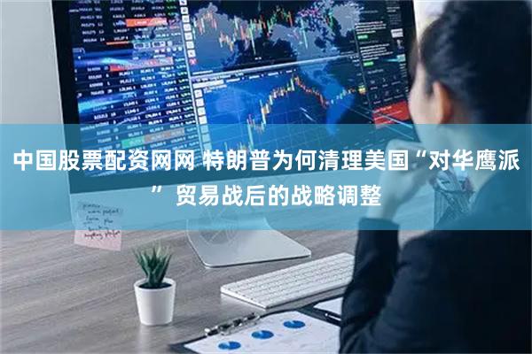 中国股票配资网网 特朗普为何清理美国“对华鹰派” 贸易战后的战略调整