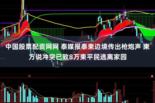 中国股票配资网网 泰媒报泰柬边境传出枪炮声 柬方说冲突已致8万柬平民逃离家园