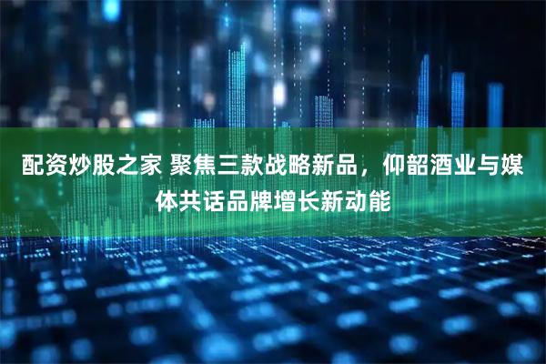 配资炒股之家 聚焦三款战略新品，仰韶酒业与媒体共话品牌增长新动能