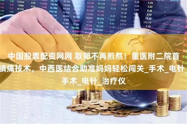 中国股票配资网网 取卵不再煎熬！重医附二院首推针灸镇痛技术，中西医结合助准妈妈轻松闯关_手术_电针_治疗仪