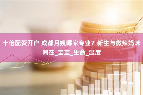 十倍配资开户 成都月嫂哪家专业？新生与微辣妈咪同在_宝宝_生命_温度