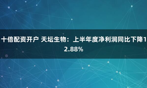 十倍配资开户 天坛生物：上半年度净利润同比下降12.88%
