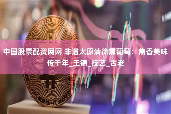 中国股票配资网网 非遗太原清徐熏葡萄：焦香美味传千年_王锦_技艺_古老