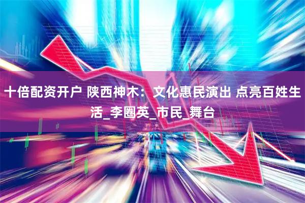十倍配资开户 陕西神木：文化惠民演出 点亮百姓生活_李圈英_市民_舞台