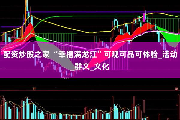 配资炒股之家 “幸福满龙江”可观可品可体验_活动_群文_文化
