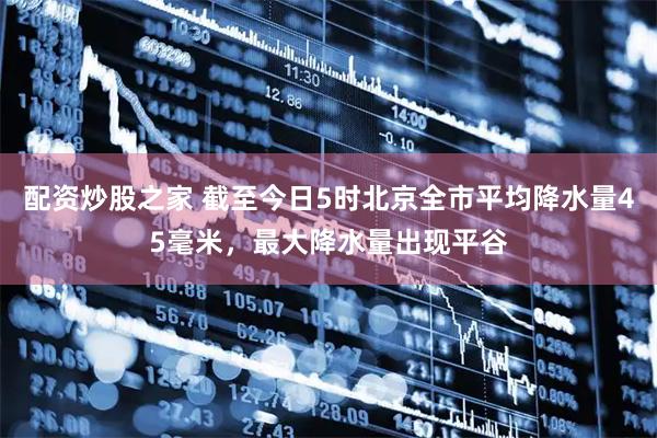 配资炒股之家 截至今日5时北京全市平均降水量45毫米，最大降水量出现平谷