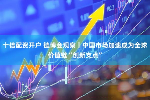 十倍配资开户 链博会观察丨中国市场加速成为全球价值链“创新支点”