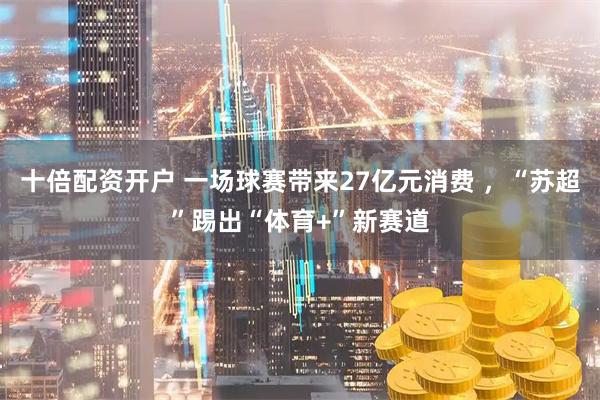十倍配资开户 一场球赛带来27亿元消费 ，“苏超”踢出“体育+”新赛道