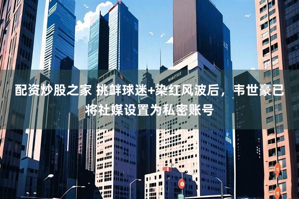配资炒股之家 挑衅球迷+染红风波后，韦世豪已将社媒设置为私密账号