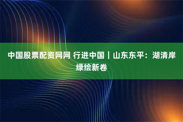中国股票配资网网 行进中国｜山东东平：湖清岸绿绘新卷
