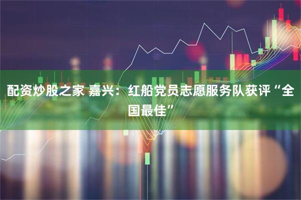 配资炒股之家 嘉兴：红船党员志愿服务队获评“全国最佳”