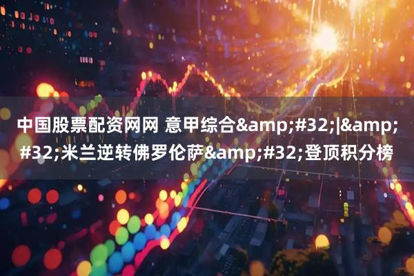 中国股票配资网网 意甲综合 | 米兰逆转佛罗伦萨 登顶积分榜