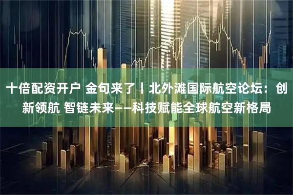 十倍配资开户 金句来了丨北外滩国际航空论坛：创新领航 智链未来——科技赋能全球航空新格局