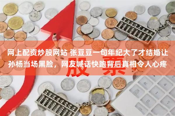 网上配资炒股网站 张豆豆一句年纪大了才结婚让孙杨当场黑脸，网友喊话快跑背后真相令人心疼