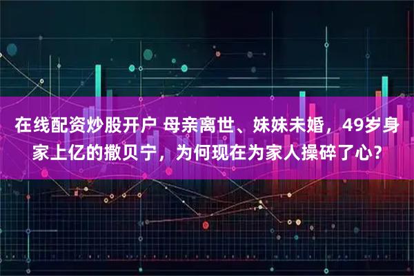 在线配资炒股开户 母亲离世、妹妹未婚，49岁身家上亿的撒贝宁，为何现在为家人操碎了心？