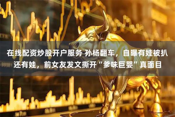 在线配资炒股开户服务 孙杨翻车，自曝有娃被扒还有娃，前女友发文撕开“爹味巨婴”真面目