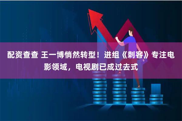 配资查查 王一博悄然转型！进组《刺客》专注电影领域，电视剧已成过去式