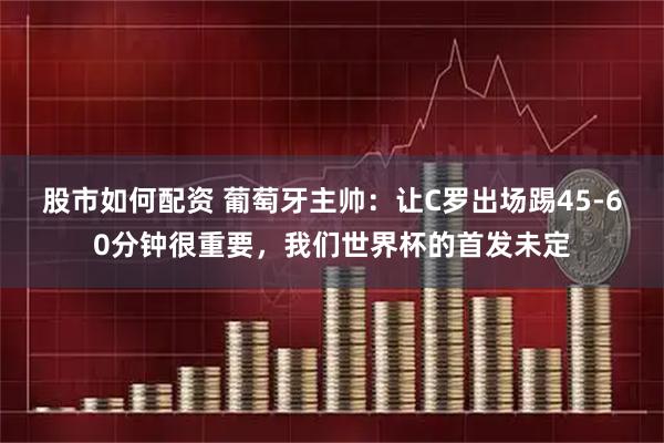 股市如何配资 葡萄牙主帅：让C罗出场踢45-60分钟很重要，我们世界杯的首发未定