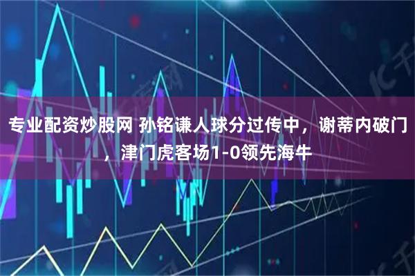 专业配资炒股网 孙铭谦人球分过传中，谢蒂内破门，津门虎客场1-0领先海牛
