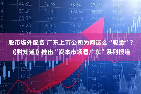 股市场外配资 广东上市公司为何这么“吸金”？《财知道》推出“资本市场看广东”系列报道