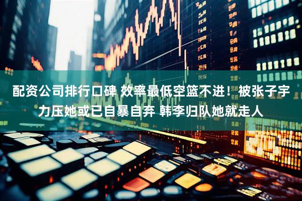 配资公司排行口碑 效率最低空篮不进！被张子宇力压她或已自暴自弃 韩李归队她就走人