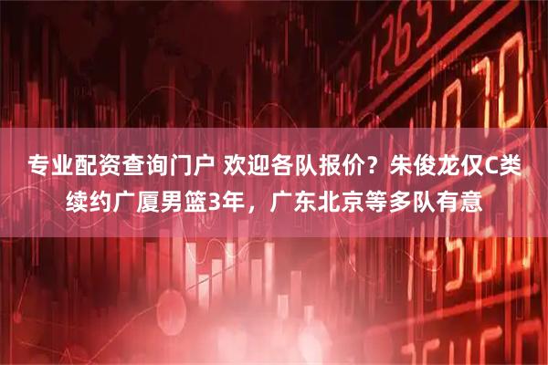 专业配资查询门户 欢迎各队报价？朱俊龙仅C类续约广厦男篮3年，广东北京等多队有意