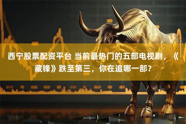 西宁股票配资平台 当前最热门的五部电视剧，《藏锋》跌至第三，你在追哪一部？