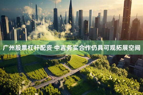 广州股票杠杆配资 中吉务实合作仍具可观拓展空间