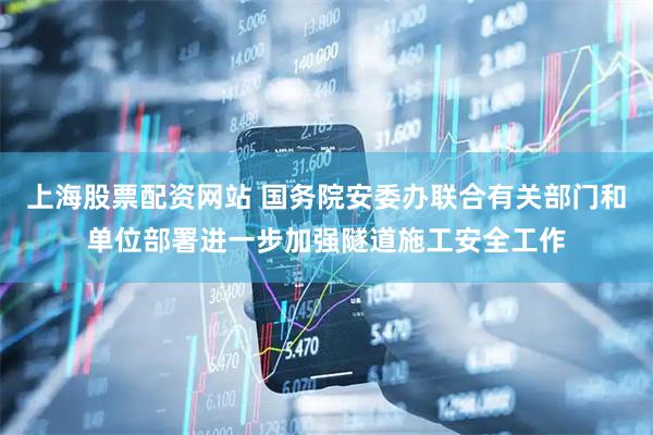上海股票配资网站 国务院安委办联合有关部门和单位部署进一步加强隧道施工安全工作