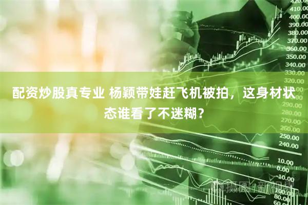 配资炒股真专业 杨颖带娃赶飞机被拍，这身材状态谁看了不迷糊？