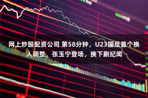 网上炒股配资公司 第58分钟，U23国足首个换人调整，张玉宁登场，换下蒯纪闻